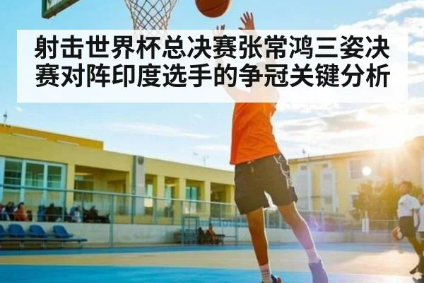 射击世界杯总决赛张常鸿三姿决赛对阵印度选手的争冠关键分析